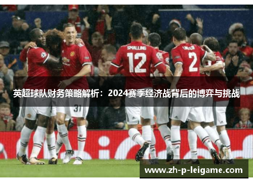 英超球队财务策略解析:2024赛季经济战背后的博弈与挑战 英超球队财务策略解析:2024赛季经济战背后的博弈与挑战
