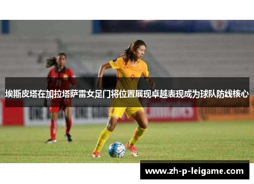 埃斯皮塔在加拉塔萨雷女足门将位置展现卓越表现成为球队防线核心