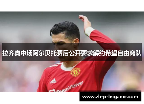 拉齐奥中场阿尔贝托赛后公开要求解约希望自由离队 拉齐奥中场阿尔贝托赛后公开要求解约希望自由离队