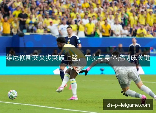 维尼修斯交叉步突破上篮，节奏与身体控制成关键